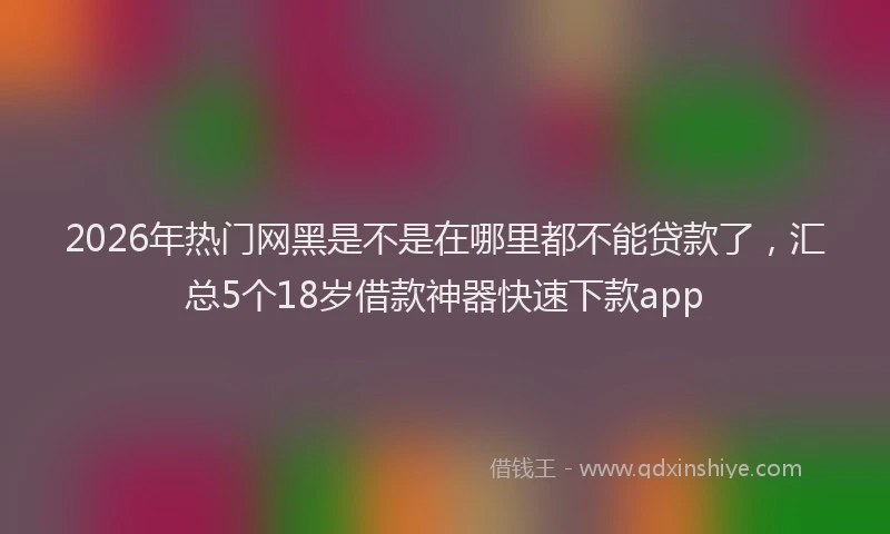 2026年热门网黑是不是在哪里都不能贷款了，汇总5个18岁借款神器快速下款app