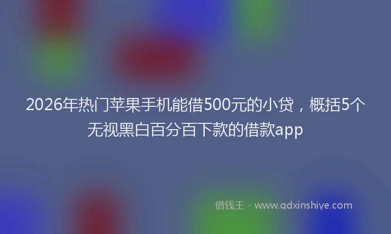 2026年热门苹果手机能借500元的小贷，概括5个无视黑白百分百下款的借款app