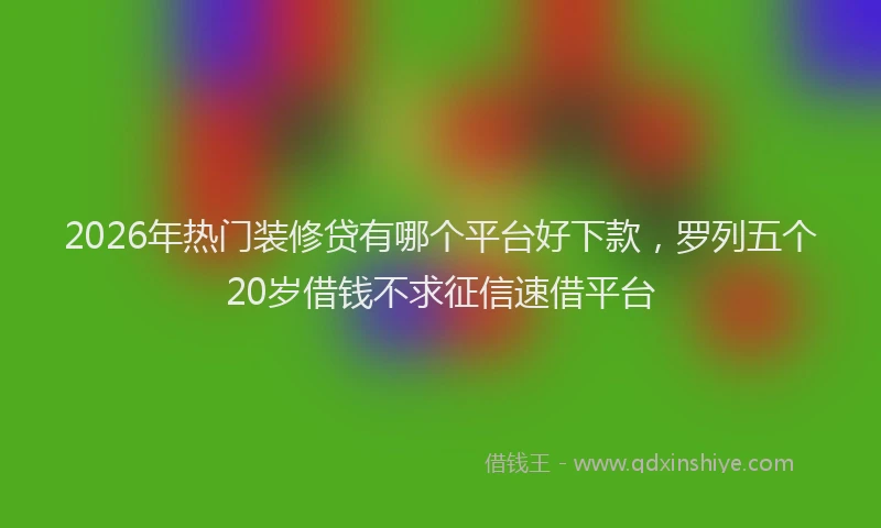 2026年热门装修贷有哪个平台好下款，罗列五个20岁借钱不求征信速借平台