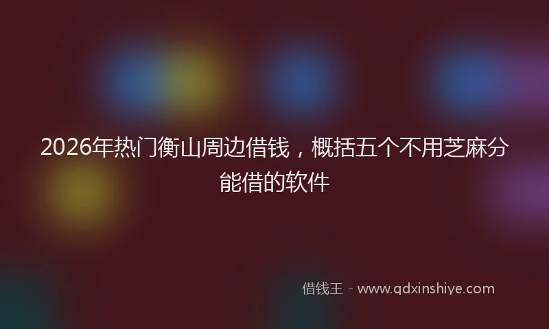 2026年热门衡山周边借钱，概括五个不用芝麻分能借的软件