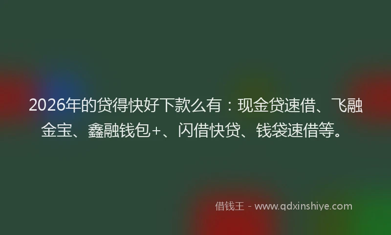 2026年的贷得快好下款么有：现金贷速借、飞融金宝、鑫融钱包+、闪借快贷、钱袋速借等。