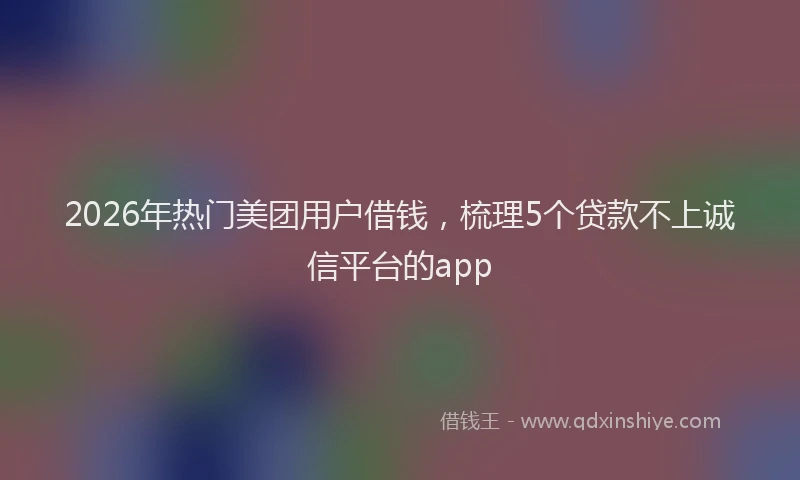 2026年热门美团用户借钱，梳理5个贷款不上诚信平台的app