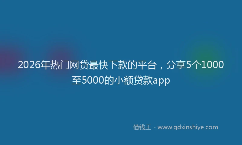 2026年热门网贷最快下款的平台，分享5个1000至5000的小额贷款app