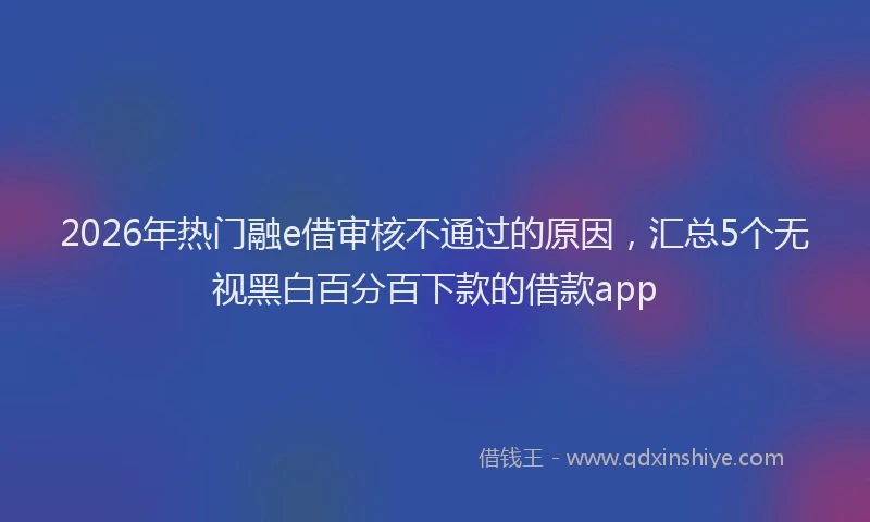 2026年热门融e借审核不通过的原因，汇总5个无视黑白百分百下款的借款app