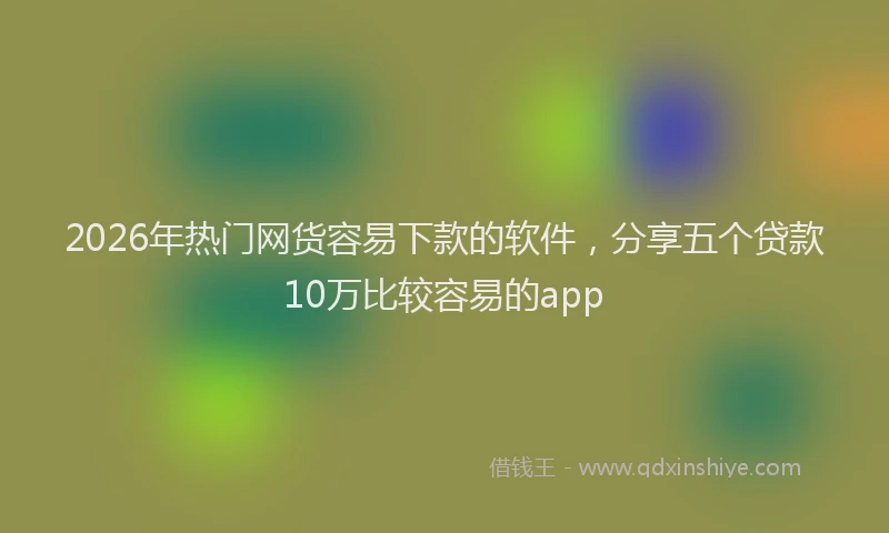 2026年热门网货容易下款的软件，分享五个贷款10万比较容易的app