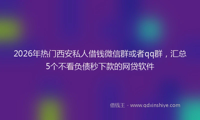 2026年热门西安私人借钱微信群或者qq群，汇总5个不看负债秒下款的网贷软件