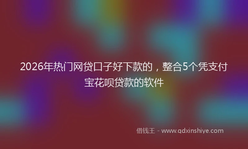 2026年热门网贷口子好下款的，整合5个凭支付宝花呗贷款的软件
