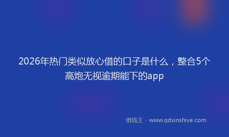 2026年热门类似放心借的口子是什么，整合5个高炮无视逾期能下的app