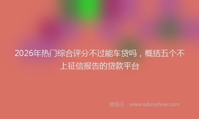 2026年热门综合评分不过能车贷吗，概括五个不上征信报告的贷款平台