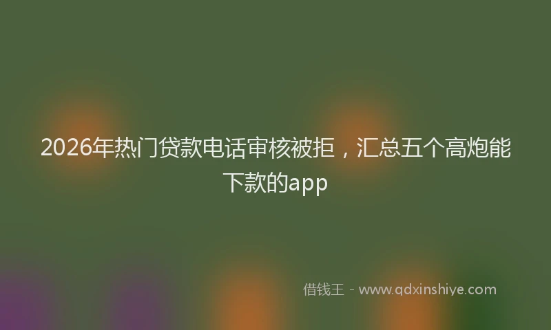 2026年热门贷款电话审核被拒，汇总五个高炮能下款的app