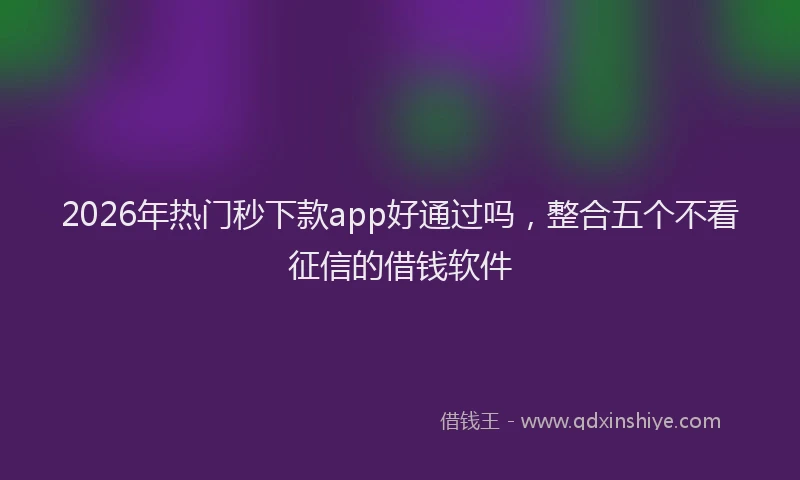 2026年热门秒下款app好通过吗,整合五个不看征信的借钱软件