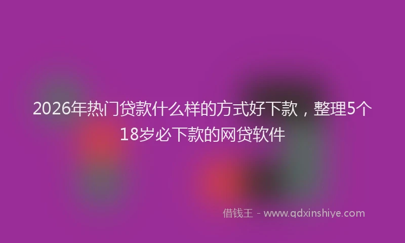 2026年热门贷款什么样的方式好下款，整理5个18岁必下款的网贷软件