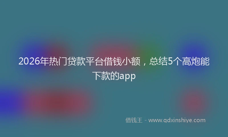 2026年热门贷款平台借钱小额，总结5个高炮能下款的app
