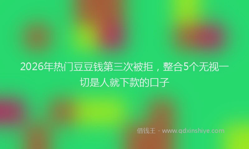 2026年热门豆豆钱第三次被拒，整合5个无视一切是人就下款的口子