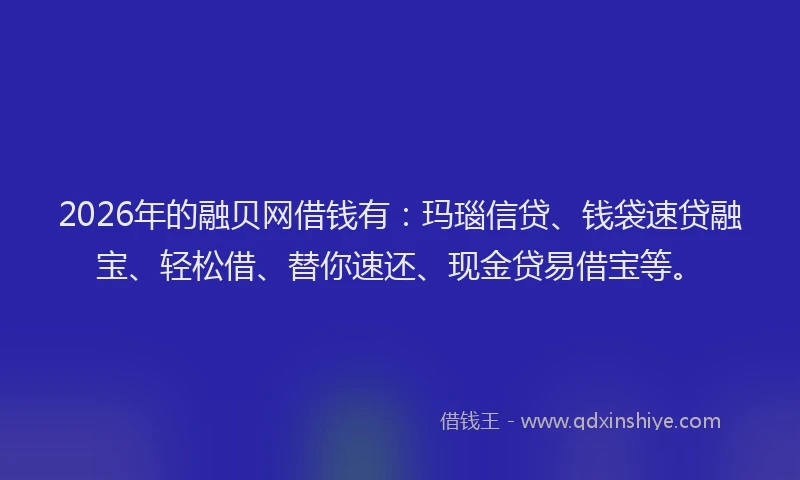 2026年的融贝网借钱有：玛瑙信贷、钱袋速贷融宝、轻松借、替你速还、现金贷易借宝等。