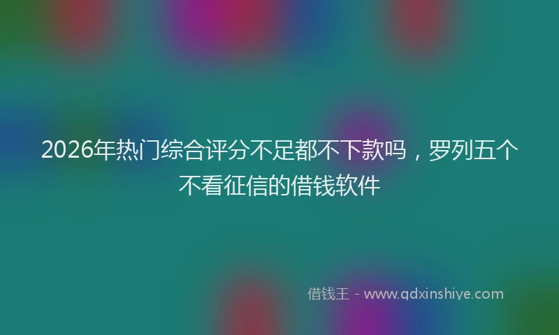 2026年热门综合评分不足都不下款吗，罗列五个不看征信的借钱软件