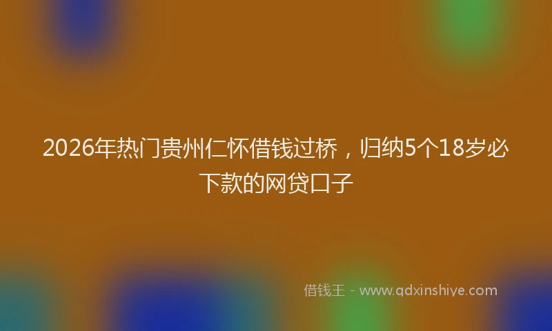 2026年热门贵州仁怀借钱过桥，归纳5个18岁必下款的网贷口子