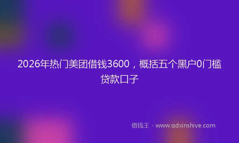 2026年热门美团借钱3600，概括五个黑户0门槛贷款口子