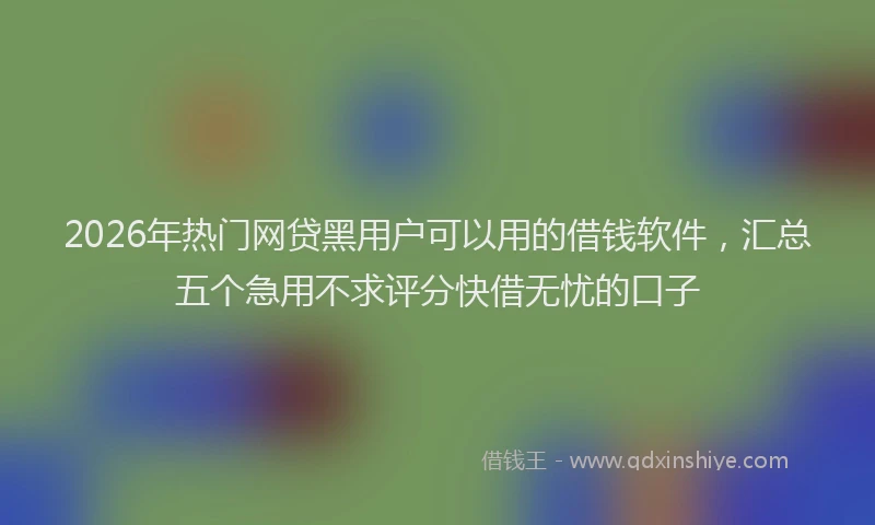 2026年热门网贷黑用户可以用的借钱软件，汇总五个急用不求评分快借无忧的口子