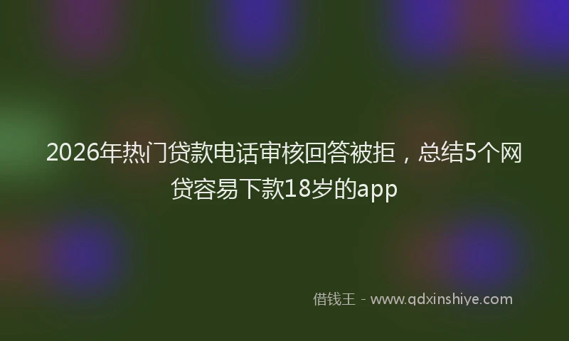 2026年热门贷款电话审核回答被拒，总结5个网贷容易下款18岁的app
