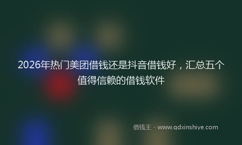 2026年热门美团借钱还是抖音借钱好，汇总五个值得信赖的借钱软件