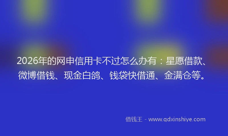 2026年的网申信用卡不过怎么办有：星愿借款、微博借钱、现金白鸽、钱袋快借通、金满仓等。