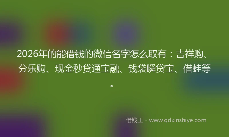 2026年的能借钱的微信名字怎么取有：吉祥购、分乐购、现金秒贷通宝融、钱袋瞬贷宝、借蛙等。