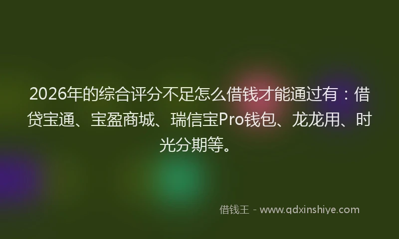 2026年的综合评分不足怎么借钱才能通过有:借贷宝通、宝盈商城、瑞信宝Pro钱包、龙龙用、时光分期等。