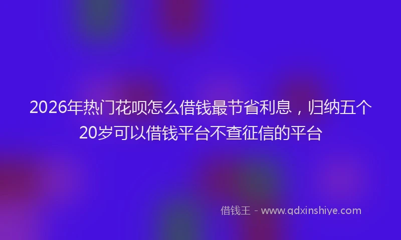 2026年热门花呗怎么借钱最节省利息，归纳五个20岁可以借钱平台不查征信的平台