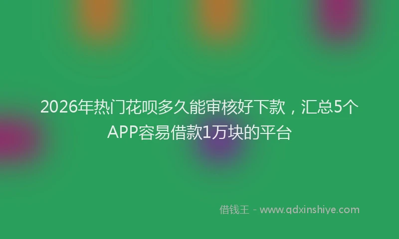 2026年热门花呗多久能审核好下款，汇总5个APP容易借款1万块的平台