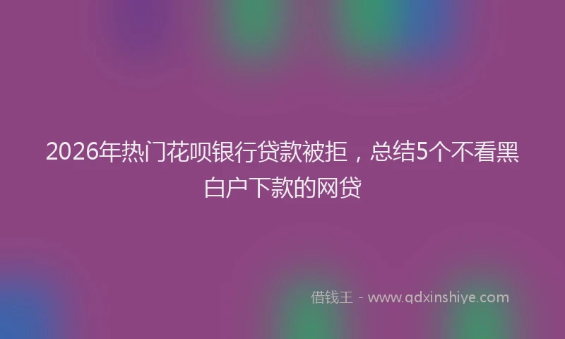 2026年热门花呗银行贷款被拒，总结5个不看黑白户下款的网贷