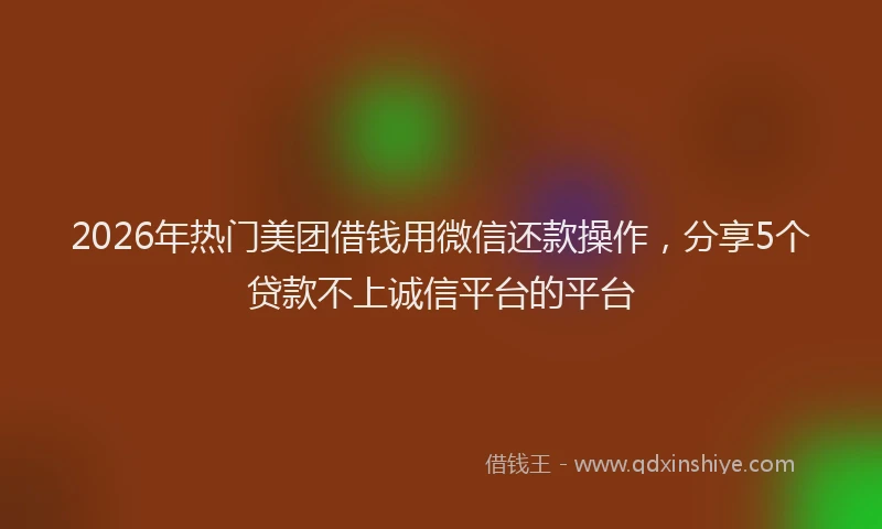 2026年热门美团借钱用微信还款操作，分享5个贷款不上诚信平台的平台