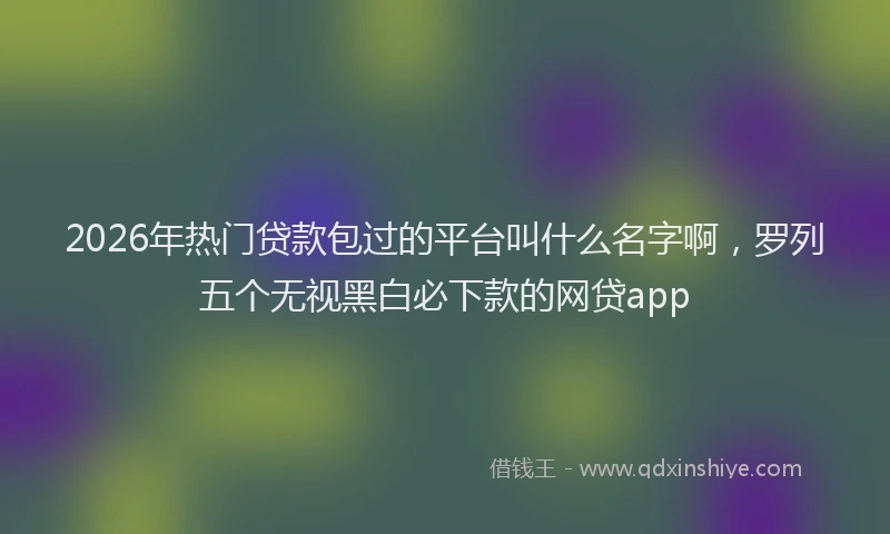 2026年热门贷款包过的平台叫什么名字啊,罗列五个无视黑白必下款的网贷app