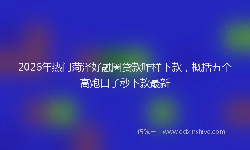 2026年热门菏泽好融圈贷款咋样下款，概括五个高炮口子秒下款最新