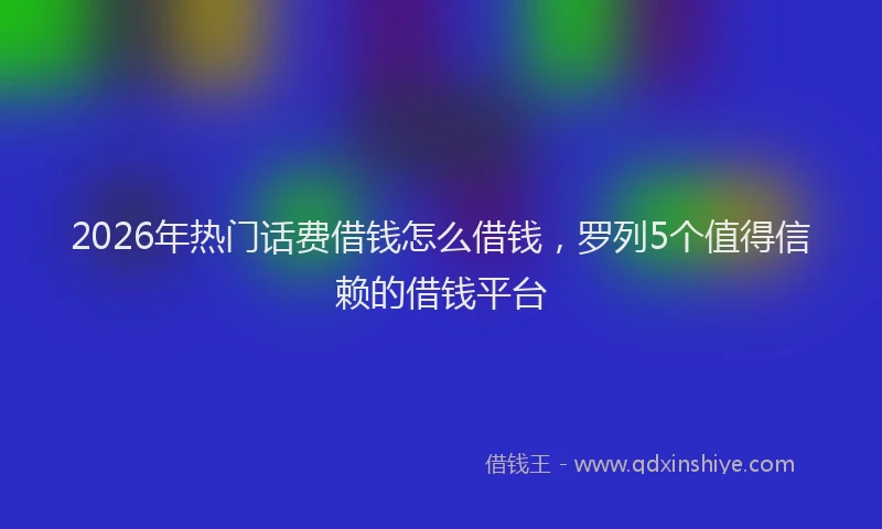 2026年热门话费借钱怎么借钱，罗列5个值得信赖的借钱平台