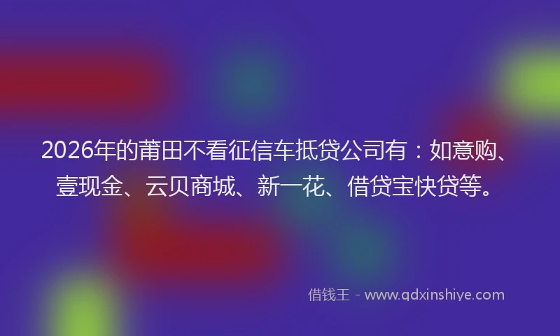 2026年的莆田不看征信车抵贷公司有：如意购、壹现金、云贝商城、新一花、借贷宝快贷等。