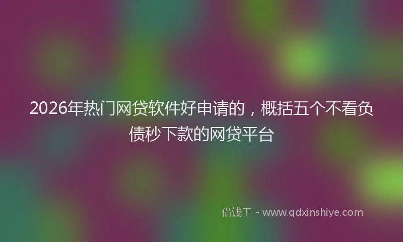 2026年热门网贷软件好申请的，概括五个不看负债秒下款的网贷平台