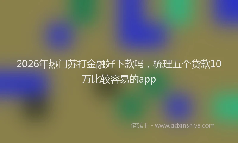 2026年热门苏打金融好下款吗，梳理五个贷款10万比较容易的app