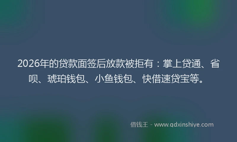 2026年的贷款面签后放款被拒有：掌上贷通、省呗、琥珀钱包、小鱼钱包、快借速贷宝等。