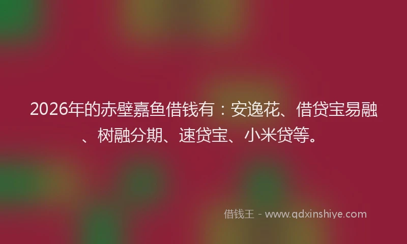 2026年的赤壁嘉鱼借钱有：安逸花、借贷宝易融、树融分期、速贷宝、小米贷等。