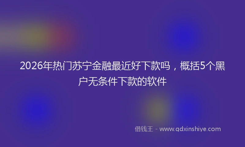 2026年热门苏宁金融最近好下款吗，概括5个黑户无条件下款的软件
