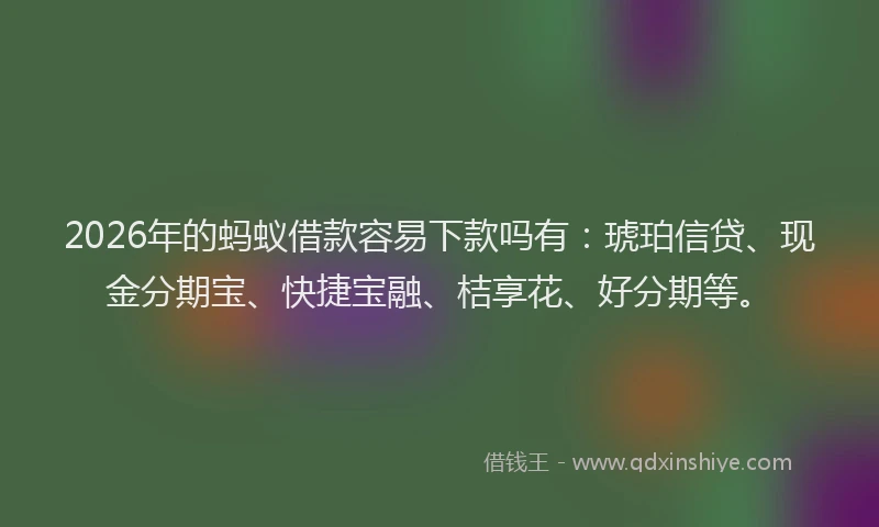 2026年的蚂蚁借款容易下款吗有：琥珀信贷、现金分期宝、快捷宝融、桔享花、好分期等。