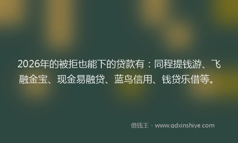 2026年的被拒也能下的贷款有：同程提钱游、飞融金宝、现金易融贷、蓝鸟信用、钱贷乐借等。