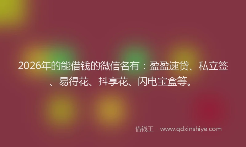 2026年的能借钱的微信名有：盈盈速贷、私立签、易得花、抖享花、闪电宝盒等。