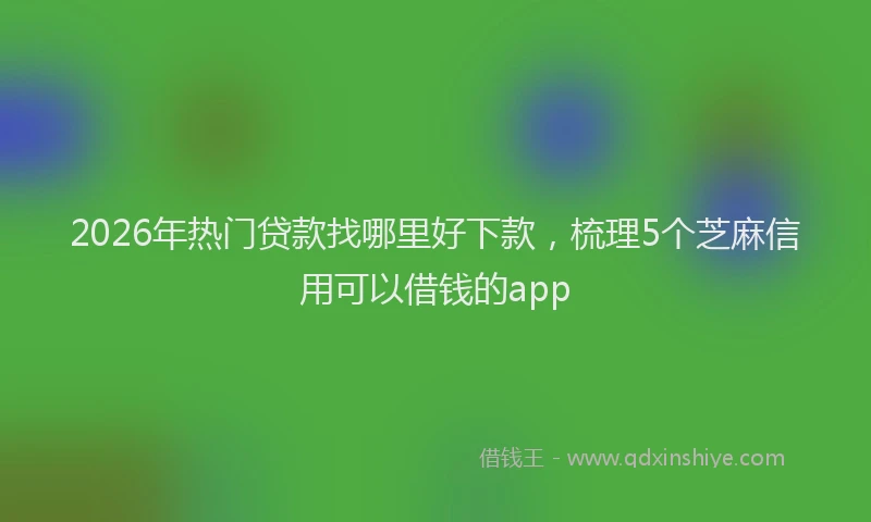 2026年热门贷款找哪里好下款，梳理5个芝麻信用可以借钱的app