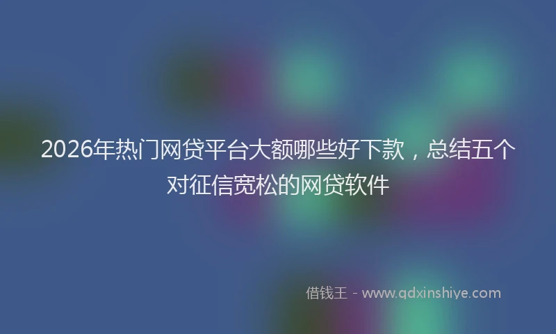 2026年热门网贷平台大额哪些好下款，总结五个对征信宽松的网贷软件
