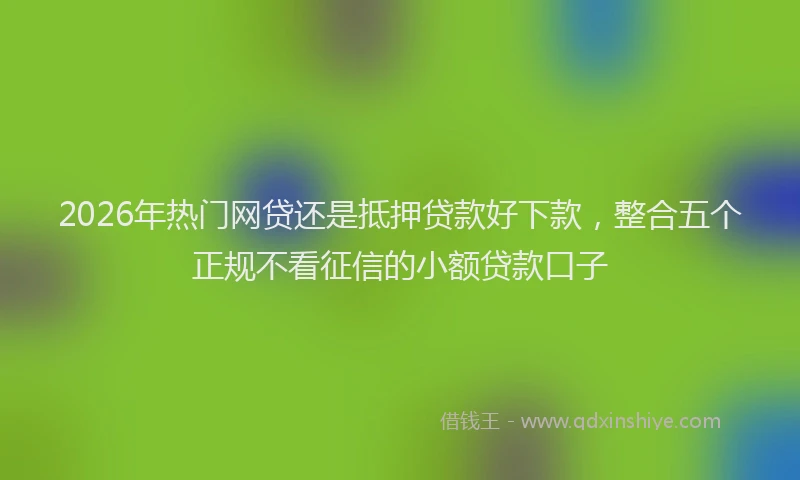 2026年热门网贷还是抵押贷款好下款，整合五个正规不看征信的小额贷款口子