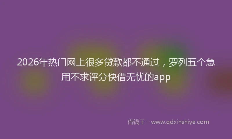 2026年热门网上很多贷款都不通过，罗列五个急用不求评分快借无忧的app