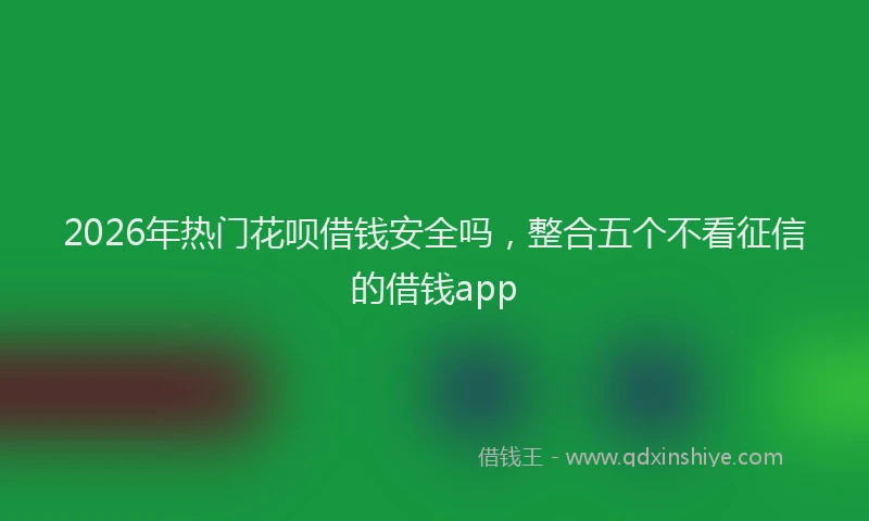 2026年热门花呗借钱安全吗，整合五个不看征信的借钱app