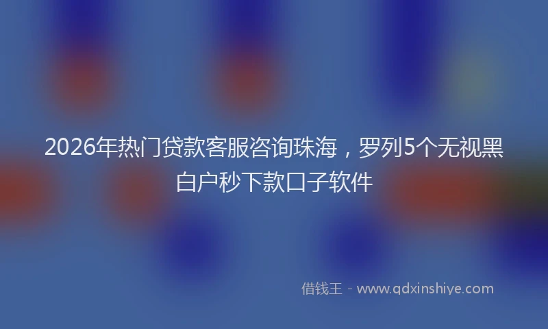 2026年热门贷款客服咨询珠海，罗列5个无视黑白户秒下款口子软件